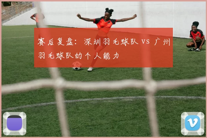 赛后复盘：深圳羽毛球队 vs 广州羽毛球队的个人能力