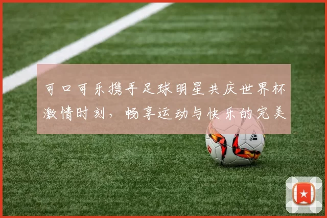 可口可乐携手足球明星共庆世界杯激情时刻，畅享运动与快乐的完美结合