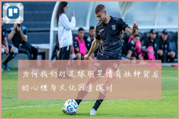 为何我们对足球明星情有独钟背后的心理与文化因素探讨