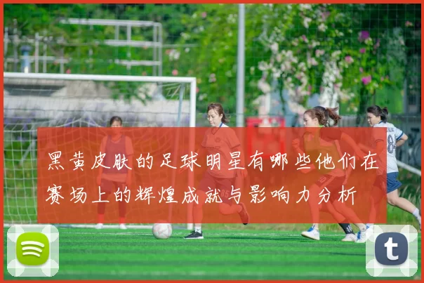 黑黄皮肤的足球明星有哪些他们在赛场上的辉煌成就与影响力分析