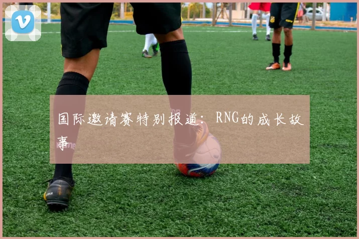 国际邀请赛特别报道：RNG的成长故事