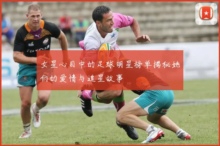 女星心目中的足球明星榜单揭秘她们的爱情与追星故事