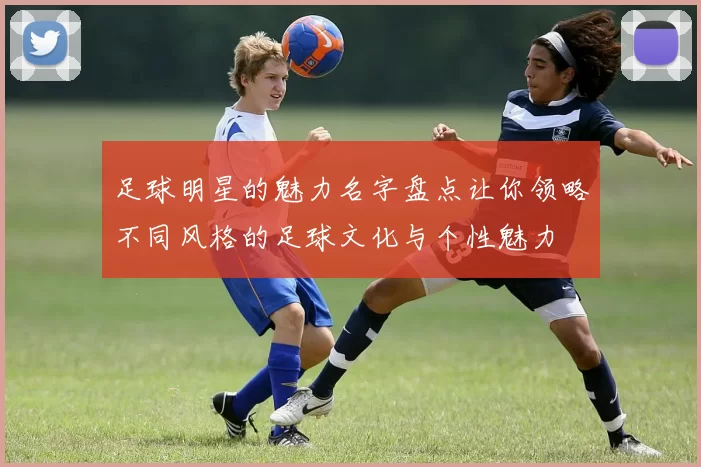 足球明星的魅力名字盘点让你领略不同风格的足球文化与个性魅力