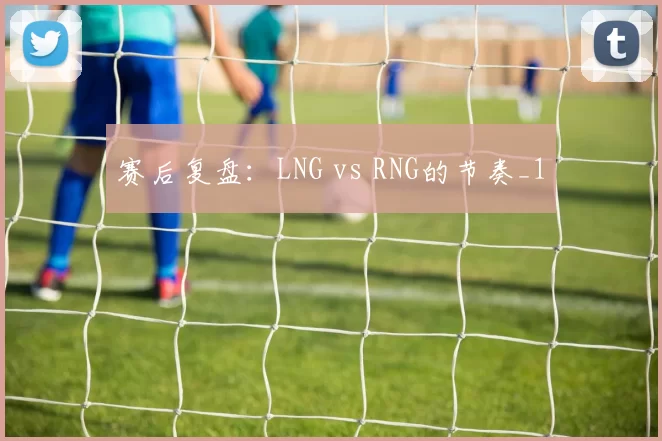 赛后复盘：LNG vs RNG的节奏_1