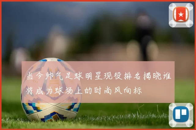 当今帅气足球明星现役排名揭晓谁将成为球场上的时尚风向标