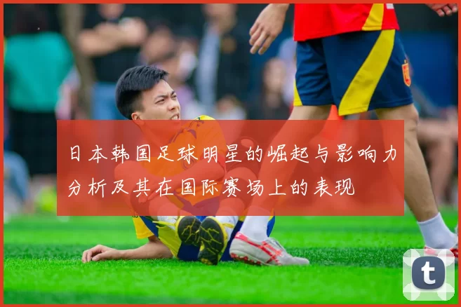 日本韩国足球明星的崛起与影响力分析及其在国际赛场上的表现
