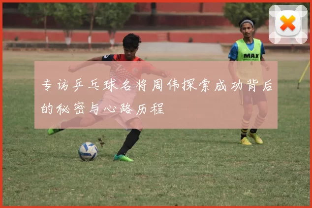 专访乒乓球名将周伟探索成功背后的秘密与心路历程