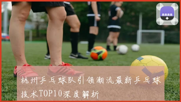 杭州乒乓球队引领潮流最新乒乓球技术TOP10深度解析