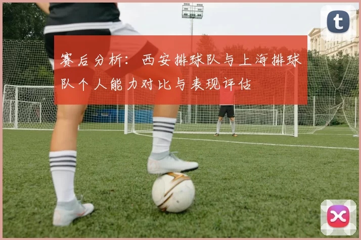 赛后分析：西安排球队与上海排球队个人能力对比与表现评估