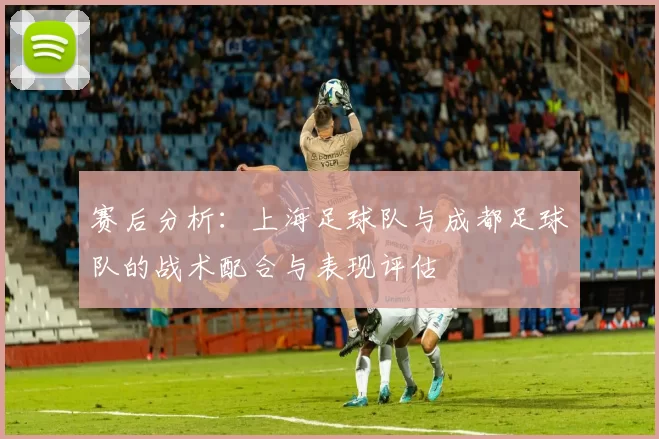 赛后分析：上海足球队与成都足球队的战术配合与表现评估